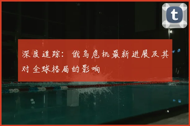 深度追踪:俄乌危机最新进展及其对全球格局的影响