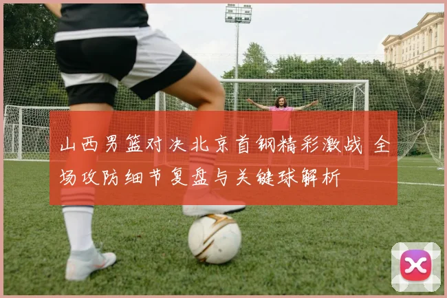 山西男篮对决北京首钢精彩激战 全场攻防细节复盘与关键球解析