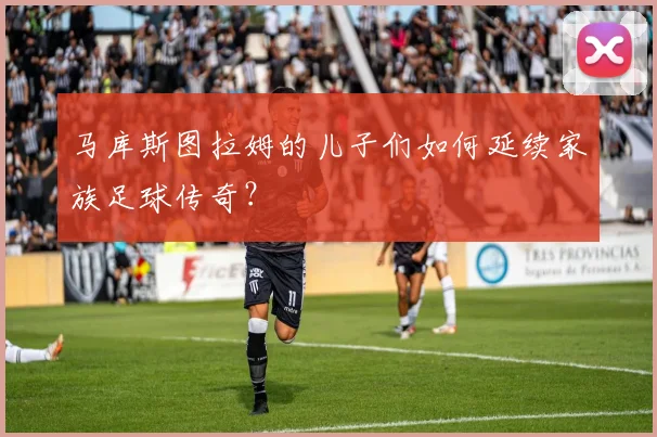 马库斯图拉姆的儿子们如何延续家族足球传奇？