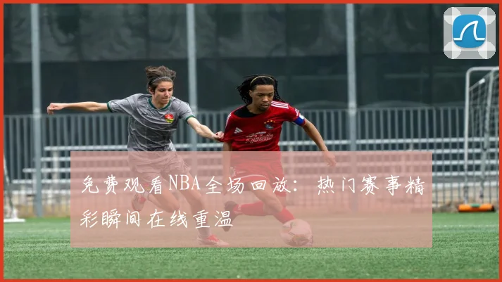 免费观看NBA全场回放:热门赛事精彩瞬间在线重温