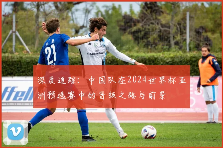 深度追踪：中国队在2024世界杯亚洲预选赛中的晋级之路与前景