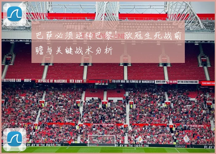 巴萨必须逆转巴黎！欧冠生死战前瞻与关键战术分析