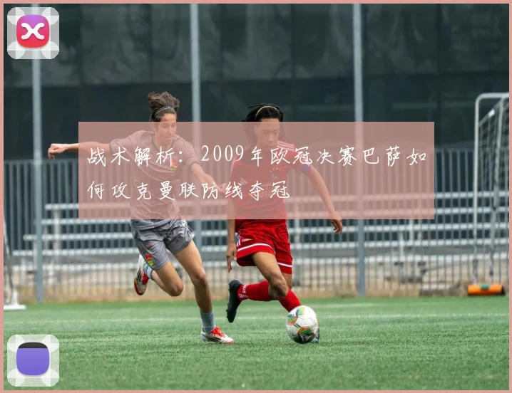战术解析:2009年欧冠决赛巴萨如何攻克曼联防线夺冠