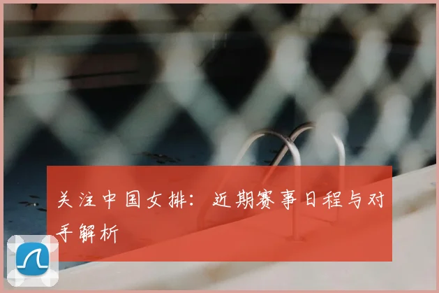 关注中国女排：近期赛事日程与对手解析