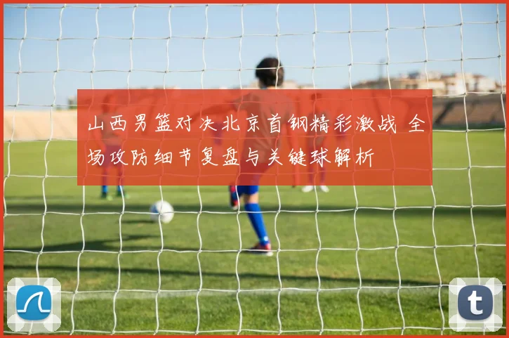 山西男篮对决北京首钢精彩激战 全场攻防细节复盘与关键球解析