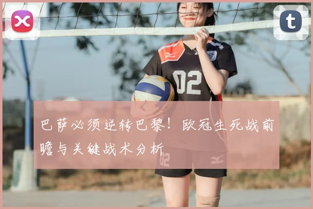 巴萨必须逆转巴黎！欧冠生死战前瞻与关键战术分析