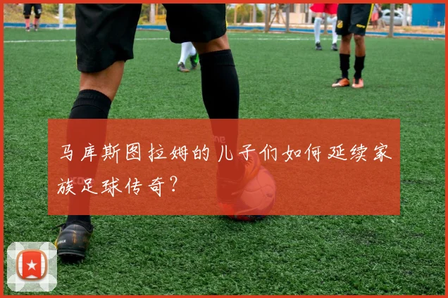 马库斯图拉姆的儿子们如何延续家族足球传奇?