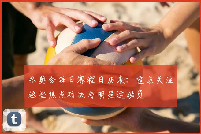 冬奥会每日赛程日历表:重点关注这些焦点对决与明星运动员