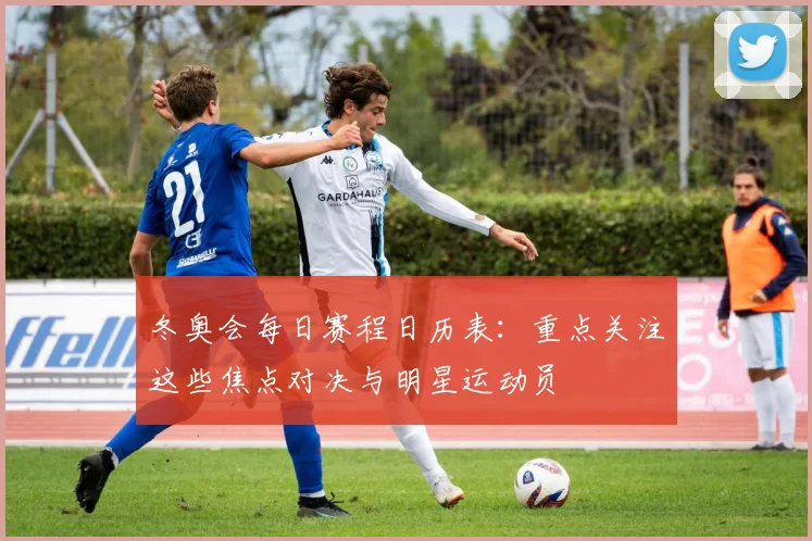 冬奥会每日赛程日历表:重点关注这些焦点对决与明星运动员