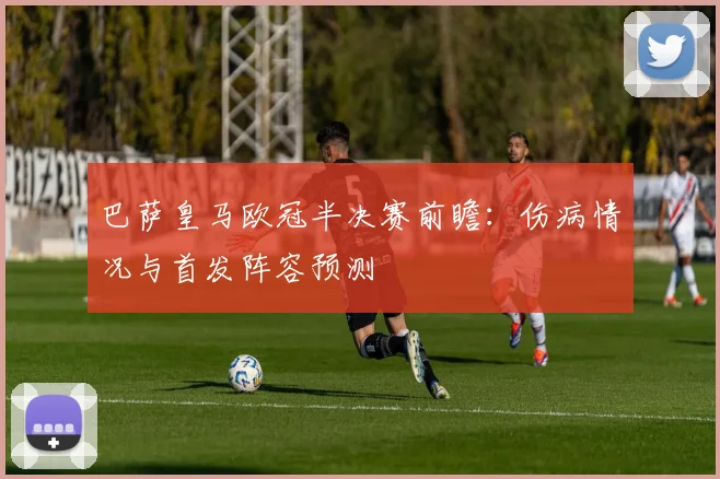 巴萨皇马欧冠半决赛前瞻:伤病情况与首发阵容预测