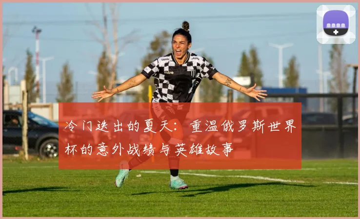 冷门迭出的夏天：重温俄罗斯世界杯的意外战绩与英雄故事