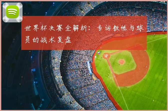 世界杯决赛全解析：专访教练与球员的战术复盘
