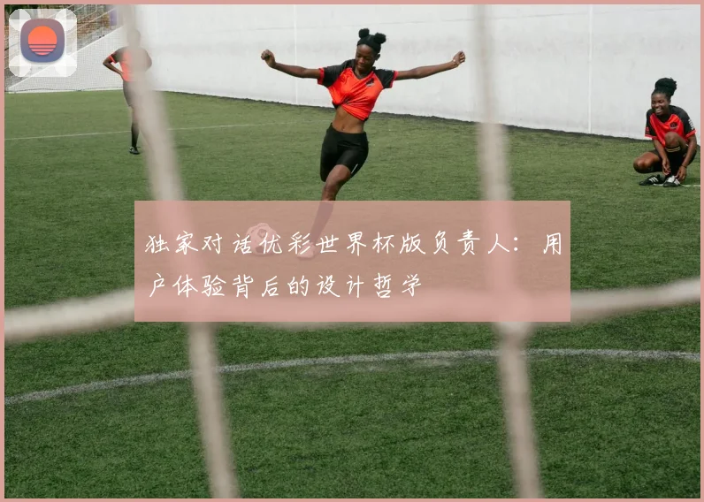 独家对话优彩世界杯版负责人:用户体验背后的设计哲学