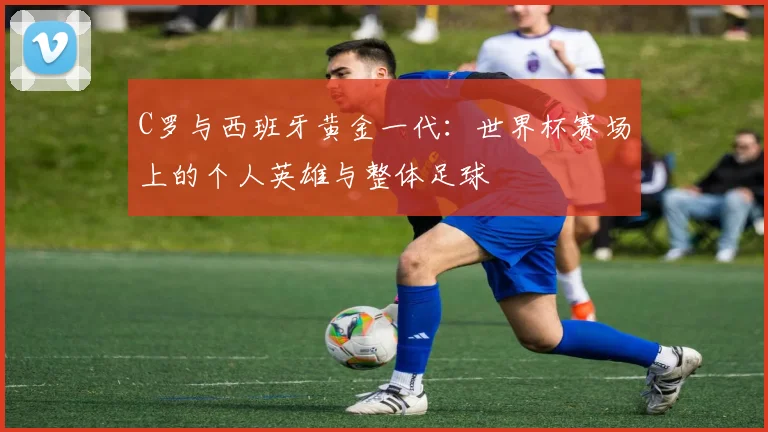 C罗与西班牙黄金一代：世界杯赛场上的个人英雄与整体足球