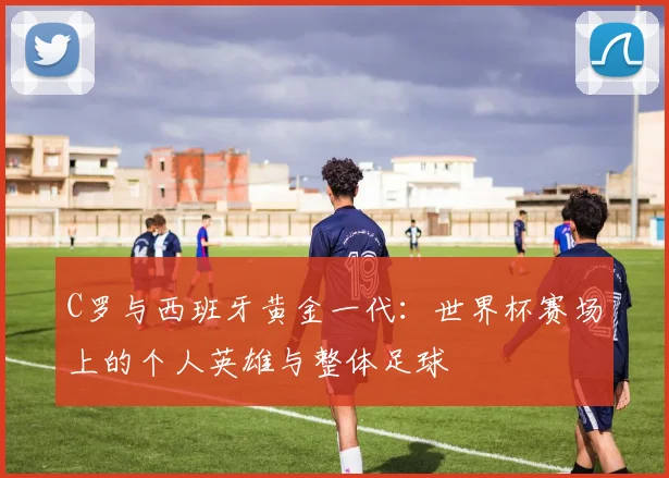 C罗与西班牙黄金一代:世界杯赛场上的个人英雄与整体足球