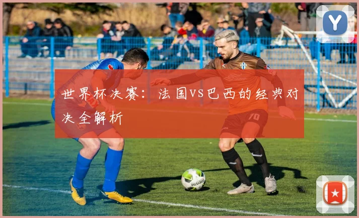 世界杯决赛：法国vs巴西的经典对决全解析