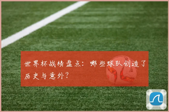 世界杯战绩盘点：哪些球队创造了历史与意外？